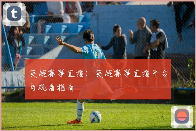 英超赛事直播：英超赛事直播平台与观看指南