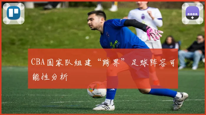 CBA国家队组建“跨界”足球阵容可能性分析